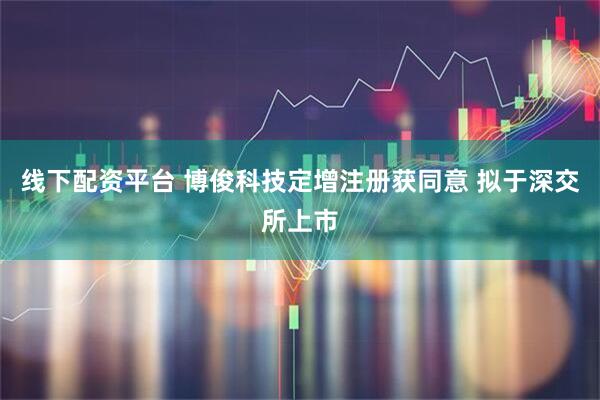 线下配资平台 博俊科技定增注册获同意 拟于深交所上市