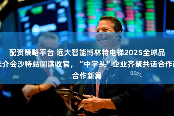 配资策略平台 远大智能博林特电梯2025全球品牌推介会沙特站圆满收官，“中字头”企业齐聚共话合作新篇
