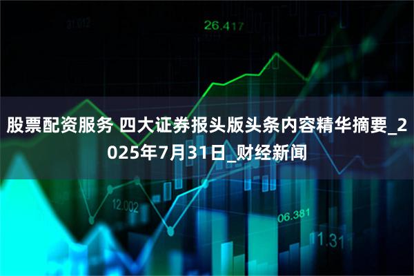 股票配资服务 四大证券报头版头条内容精华摘要_2025年7月31日_财经新闻