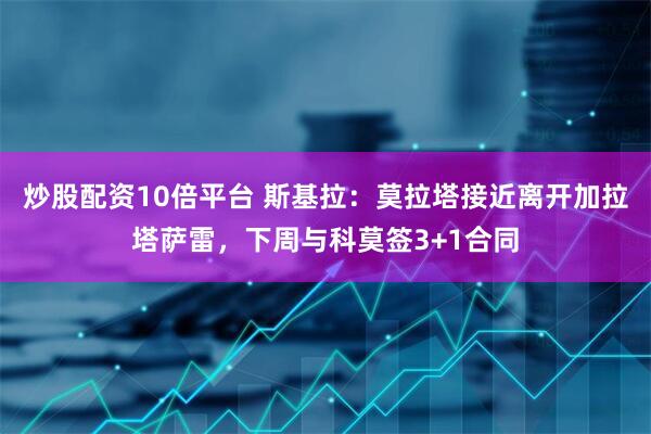 炒股配资10倍平台 斯基拉：莫拉塔接近离开加拉塔萨雷，下周与科莫签3+1合同