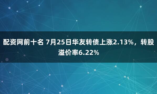 配资网前十名 7月25日华友转债上涨2.13%，转股溢价率6.22%
