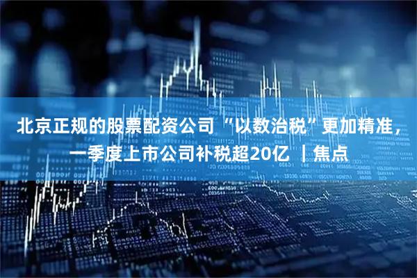 北京正规的股票配资公司 “以数治税”更加精准，一季度上市公司补税超20亿 ｜焦点