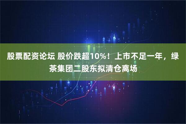 股票配资论坛 股价跌超10%！上市不足一年，绿茶集团二股东拟清仓离场